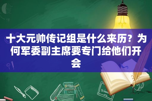 十大元帅传记组是什么来历？为何军委副主席要专门给他们开会