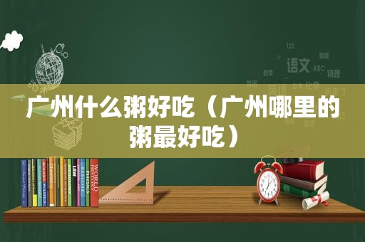 广州什么粥好吃（广州哪里的粥最好吃）