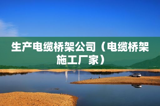 生产电缆桥架公司（电缆桥架施工厂家）