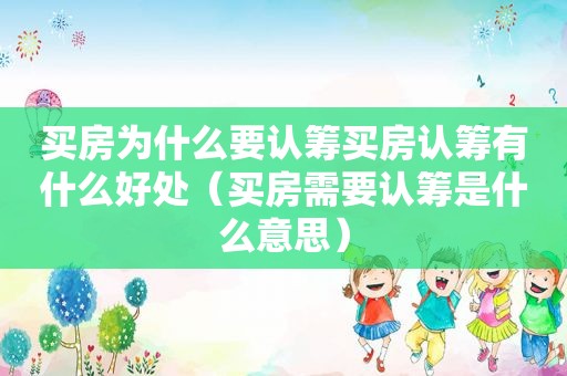 买房为什么要认筹买房认筹有什么好处（买房需要认筹是什么意思）