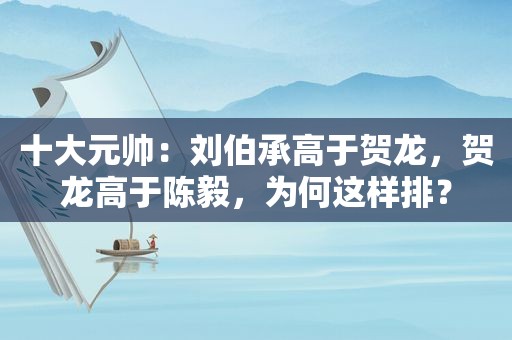 十大元帅：刘伯承高于贺龙，贺龙高于陈毅，为何这样排？
