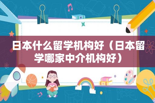 日本什么留学机构好（日本留学哪家中介机构好）