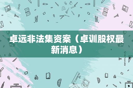卓远非法集资案（卓训股权最新消息）