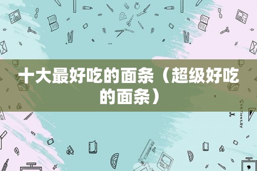 十大最好吃的面条（超级好吃的面条）