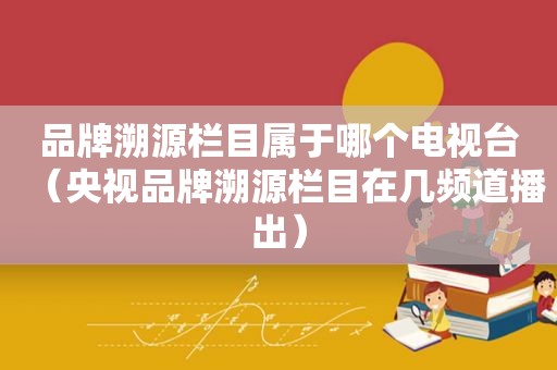 品牌溯源栏目属于哪个电视台（央视品牌溯源栏目在几频道播出）