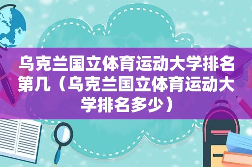 乌克兰国立体育运动大学排名第几（乌克兰国立体育运动大学排名多少）