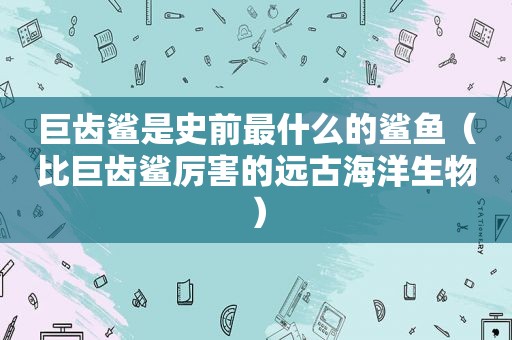 巨齿鲨是史前最什么的鲨鱼（比巨齿鲨厉害的远古海洋生物）