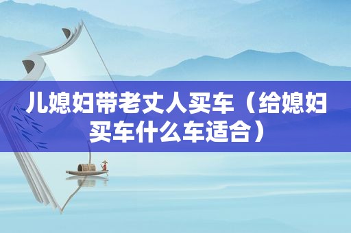 儿媳妇带老丈人买车（给媳妇买车什么车适合）