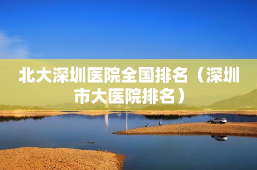 北大深圳医院全国排名（深圳市大医院排名）