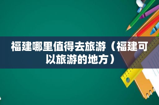 福建哪里值得去旅游（福建可以旅游的地方）