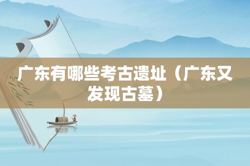 广东有哪些考古遗址（广东又发现古墓）