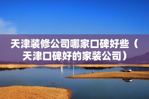 天津装修公司哪家口碑好些（天津口碑好的家装公司）