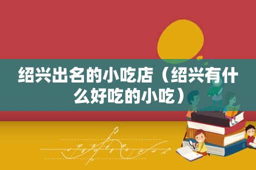 绍兴出名的小吃店（绍兴有什么好吃的小吃）