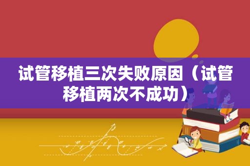试管移植三次失败原因（试管移植两次不成功）