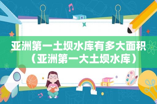 亚洲第一土坝水库有多大面积（亚洲第一大土坝水库）