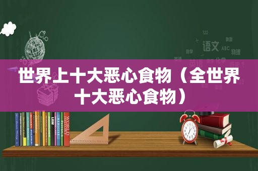 世界上十大恶心食物（全世界十大恶心食物）