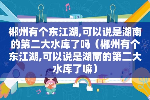 郴州有个东江湖,可以说是湖南的第二大水库了吗（郴州有个东江湖,可以说是湖南的第二大水库了嘛）