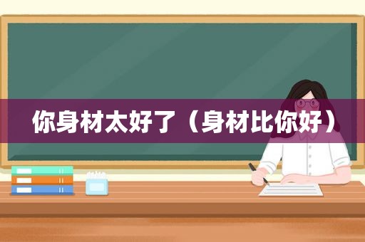 你身材太好了（身材比你好）