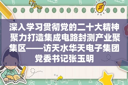 深入学习贯彻党的二十大精神 聚力打造集成电路封测产业聚集区——访天水华天电子集团党委书记张玉明