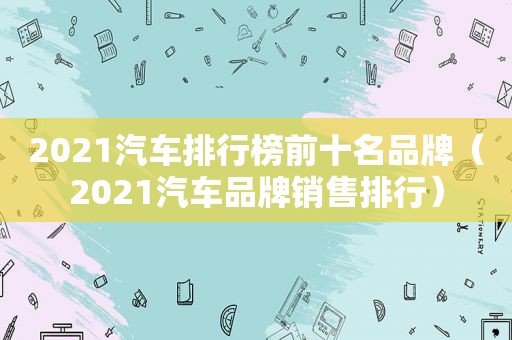 2021汽车排行榜前十名品牌（2021汽车品牌销售排行）
