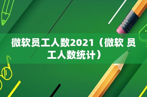 微软员工人数2021（微软 员工人数统计）