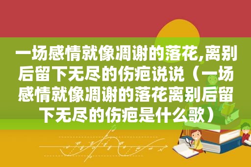 一场感情就像凋谢的落花,离别后留下无尽的伤疤说说（一场感情就像凋谢的落花离别后留下无尽的伤疤是什么歌）