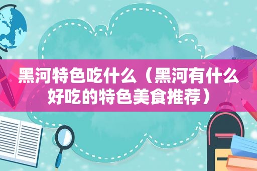 黑河特色吃什么（黑河有什么好吃的特色美食推荐）