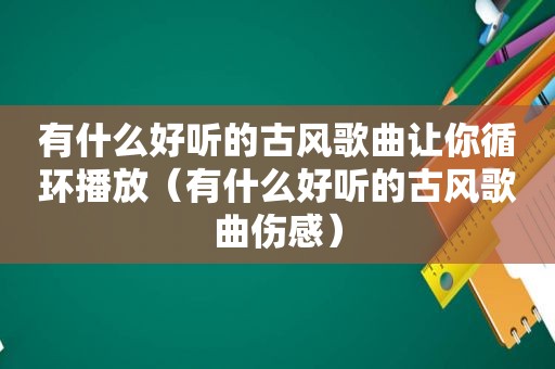有什么好听的古风歌曲让你循环播放（有什么好听的古风歌曲伤感）