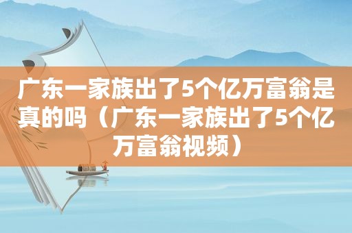 广东一家族出了5个亿万富翁是真的吗（广东一家族出了5个亿万富翁视频）