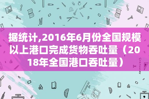 据统计,2016年6月份全国规模以上港口完成货物吞吐量（2018年全国港口吞吐量）