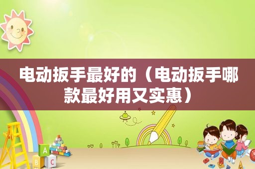 电动扳手最好的（电动扳手哪款最好用又实惠）