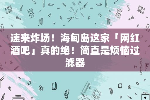 速来炸场！海甸岛这家「网红酒吧」真的绝！简直是烦恼过滤器