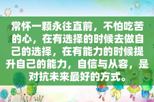 常怀一颗永往直前，不怕吃苦的心，在有选择的时候去做自己的选择，在有能力的时候提升自己的能力，自信与从容，是对抗未来最好的方式。