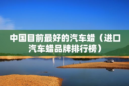 中国目前最好的汽车蜡（进口汽车蜡品牌排行榜）