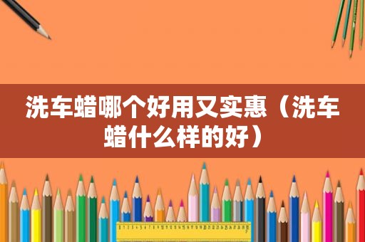 洗车蜡哪个好用又实惠（洗车蜡什么样的好）