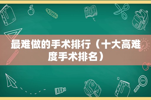 最难做的手术排行（十大高难度手术排名）