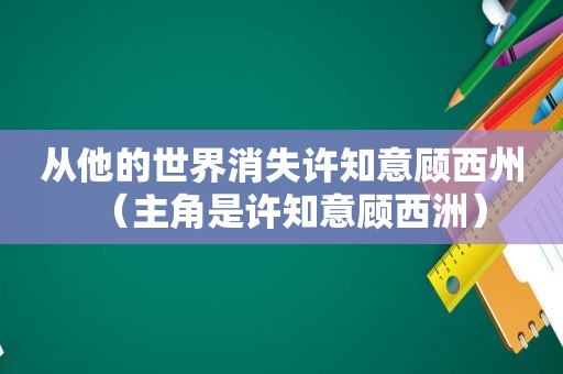 从他的世界消失许知意顾西州(主角是许知意顾西洲) 从他的世界消失许知意顾西州(主角是许知意顾西洲)