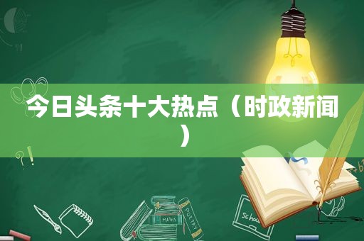今日头条十大热点（时政新闻）