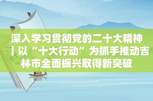 深入学习贯彻党的二十大精神丨以“十大行动”为抓手推动吉林市全面振兴取得新突破