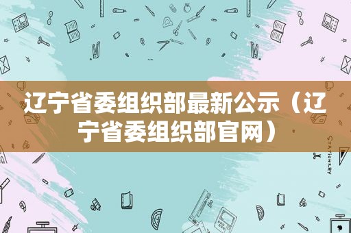 辽宁省委组织部最新公示（辽宁省委组织部官网）