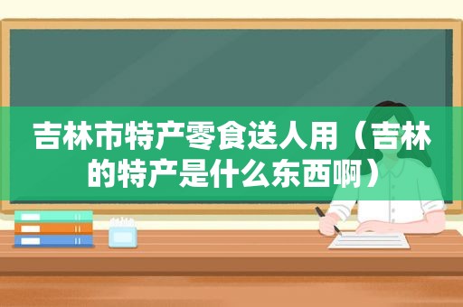吉林市特产零食送人用（吉林的特产是什么东西啊）