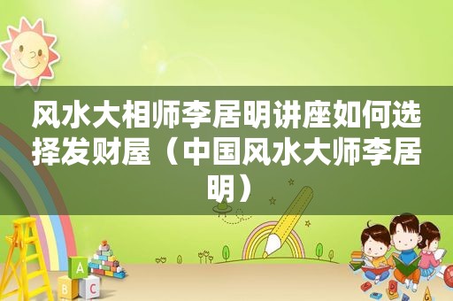 风水大相师李居明讲座如何选择发财屋（中国风水大师李居明）