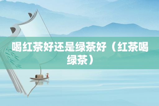 喝红茶好还是绿茶好（红茶喝绿茶）