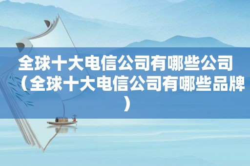 全球十大电信公司有哪些公司（全球十大电信公司有哪些品牌）