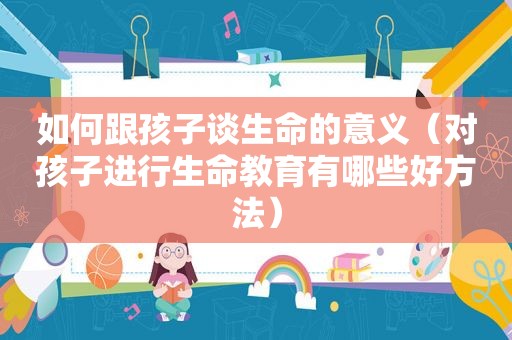 如何跟孩子谈生命的意义（对孩子进行生命教育有哪些好方法）