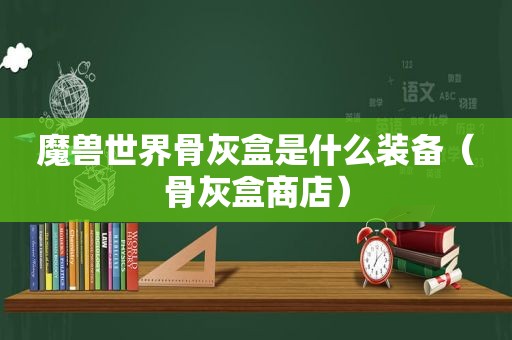 魔兽世界骨灰盒是什么装备（骨灰盒商店）