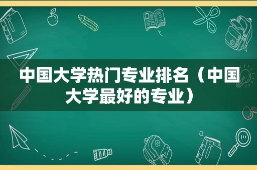中国大学热门专业排名（中国大学最好的专业）
