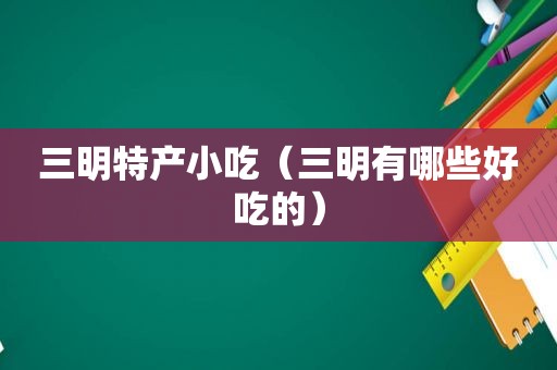 三明特产小吃（三明有哪些好吃的）