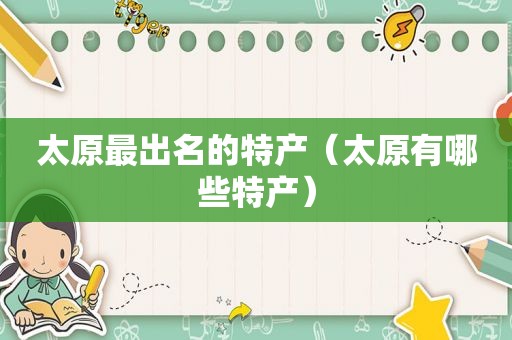 太原最出名的特产（太原有哪些特产）