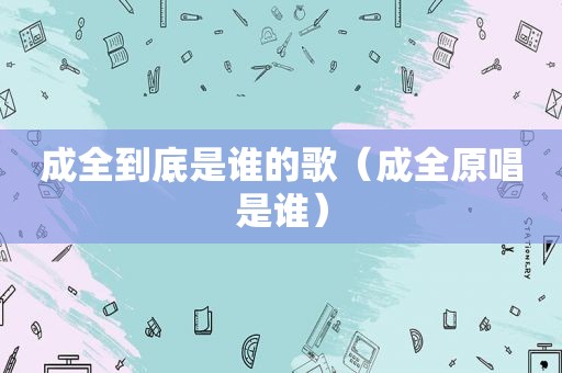 成全到底是谁的歌（成全原唱是谁）
